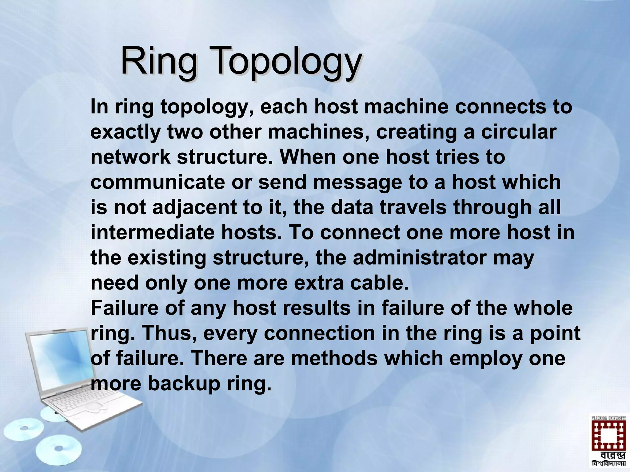 Ring TopologyRing Topology
In ring topology, each host machine connects to
exactly two other machines, creating a circular
network structure. When one host tries to
communicate or send message to a host which
is not adjacent to it, the data travels through all
intermediate hosts. To connect one more host in
the existing structure, the administrator may
need only one more extra cable.
Failure of any host results in failure of the whole
ring. Thus, every connection in the ring is a point
of failure. There are methods which employ one
more backup ring.
 