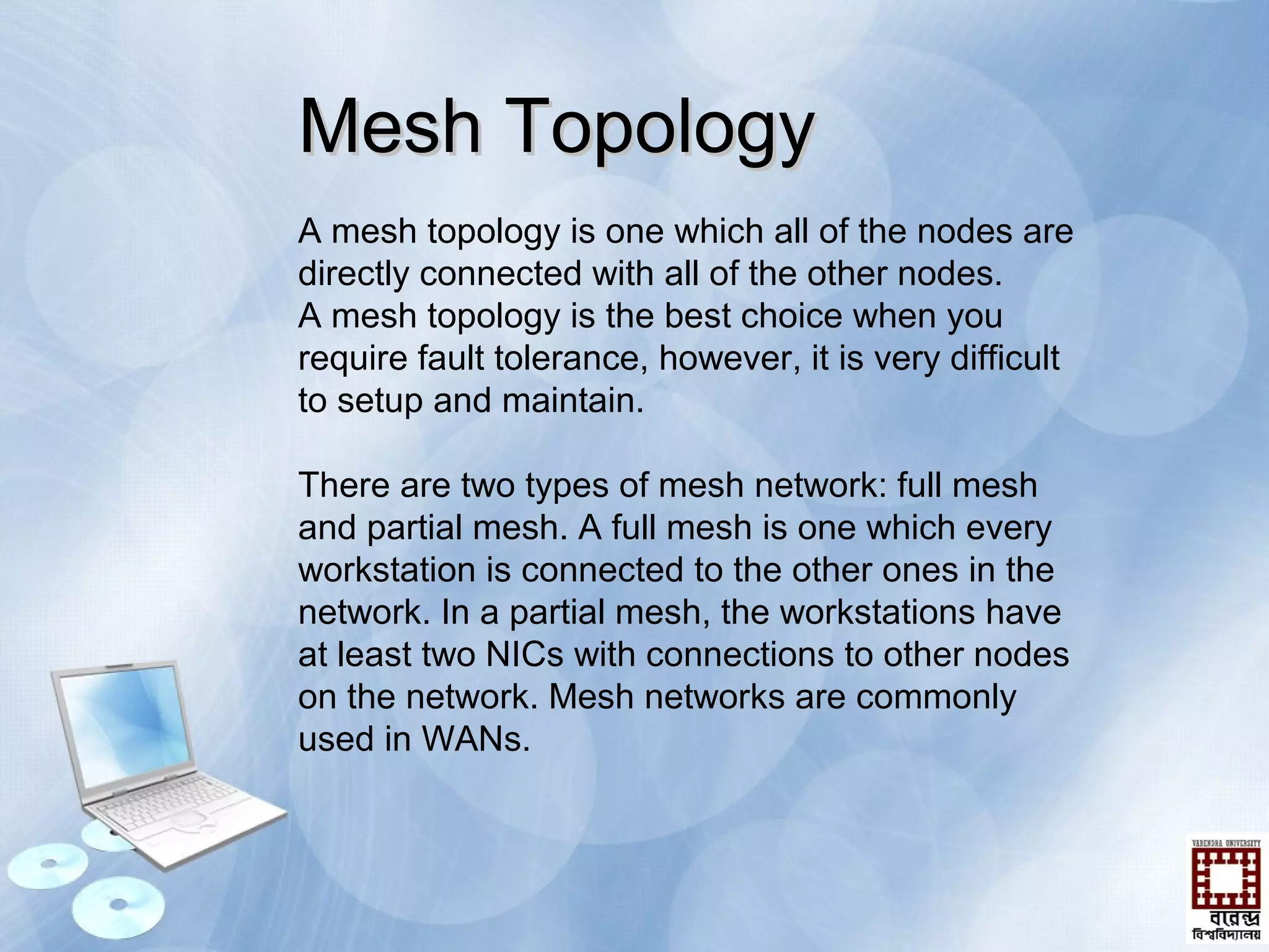 A mesh topology is one which all of the nodes are
directly connected with all of the other nodes.
A mesh topology is the best choice when you
require fault tolerance, however, it is very difficult
to setup and maintain.
There are two types of mesh network: full mesh
and partial mesh. A full mesh is one which every
workstation is connected to the other ones in the
network. In a partial mesh, the workstations have
at least two NICs with connections to other nodes
on the network. Mesh networks are commonly
used in WANs.
Mesh TopologyMesh Topology
 
