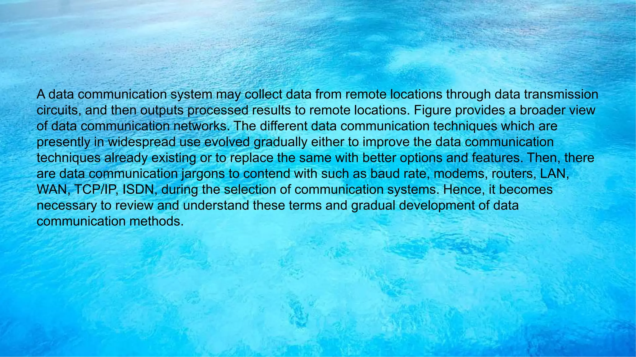 A data communication system may collect data from remote locations through data transmission
circuits, and then outputs processed results to remote locations. Figure provides a broader view
of data communication networks. The different data communication techniques which are
presently in widespread use evolved gradually either to improve the data communication
techniques already existing or to replace the same with better options and features. Then, there
are data communication jargons to contend with such as baud rate, modems, routers, LAN,
WAN, TCP/IP, ISDN, during the selection of communication systems. Hence, it becomes
necessary to review and understand these terms and gradual development of data
communication methods.
 