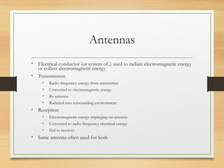 Antennas
• Electrical conductor (or system of..) used to radiate electromagnetic energy
or collect electromagnetic energy
• Transmission
• Radio frequency energy from transmitter
• Converted to electromagnetic energy
• By antenna
• Radiated into surrounding environment
• Reception
• Electromagnetic energy impinging on antenna
• Converted to radio frequency electrical energy
• Fed to receiver
• Same antenna often used for both
 