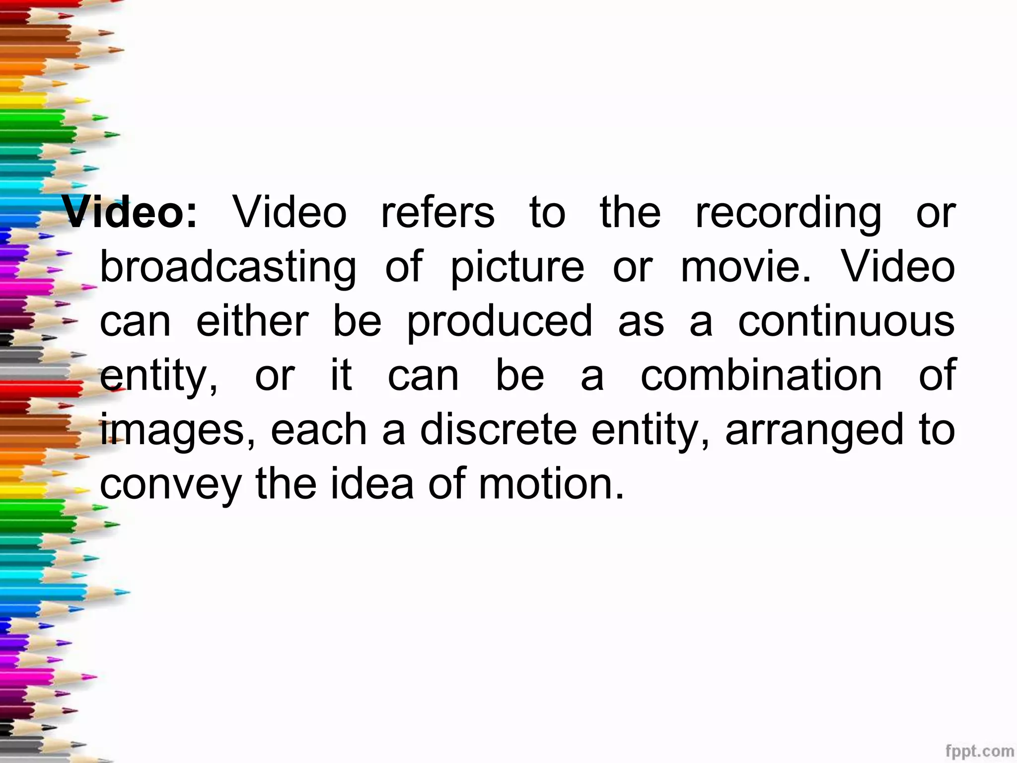 Video: Video refers to the recording or
broadcasting of picture or movie. Video
can either be produced as a continuous
entity, or it can be a combination of
images, each a discrete entity, arranged to
convey the idea of motion.
 