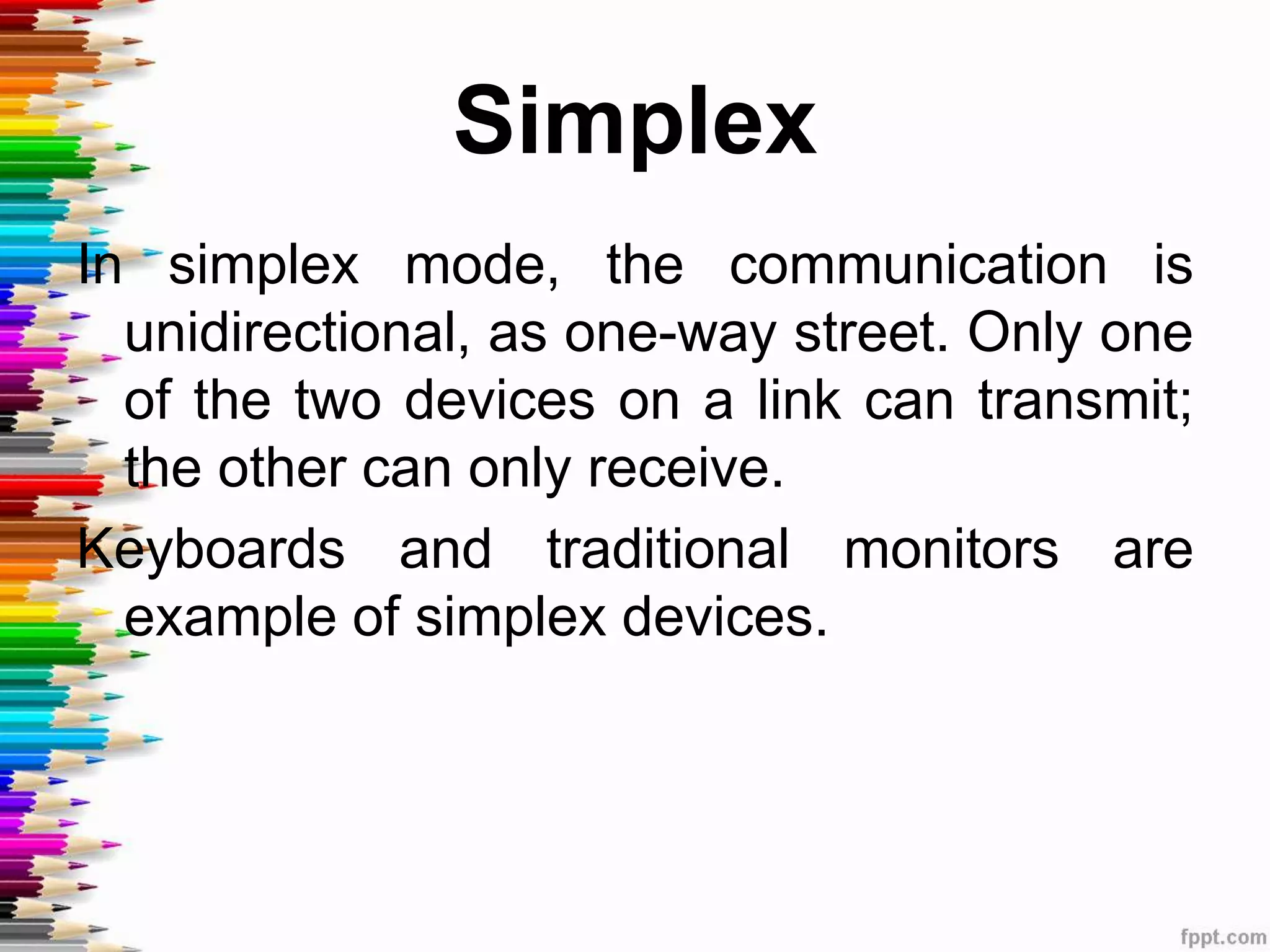 Simplex
In simplex mode, the communication is
unidirectional, as one-way street. Only one
of the two devices on a link can transmit;
the other can only receive.
Keyboards and traditional monitors are
example of simplex devices.
 