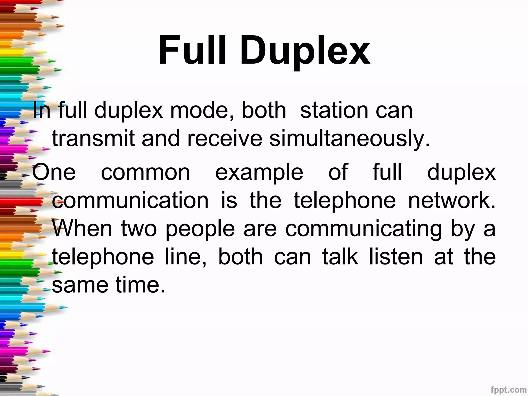 Full Duplex
In full duplex mode, both station can
transmit and receive simultaneously.
One common example of full duplex
communication is the telephone network.
When two people are communicating by a
telephone line, both can talk listen at the
same time.
 