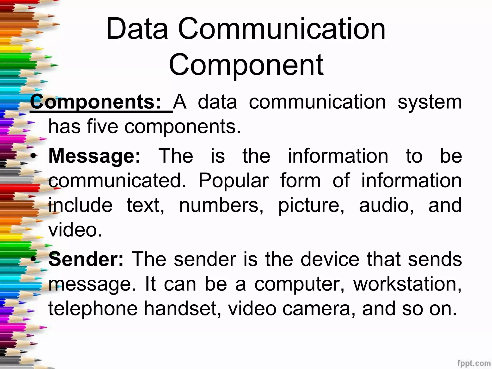 Data Communication
Component
Components: A data communication system
has five components.
• Message: The is the information to be
communicated. Popular form of information
include text, numbers, picture, audio, and
video.
• Sender: The sender is the device that sends
message. It can be a computer, workstation,
telephone handset, video camera, and so on.
 