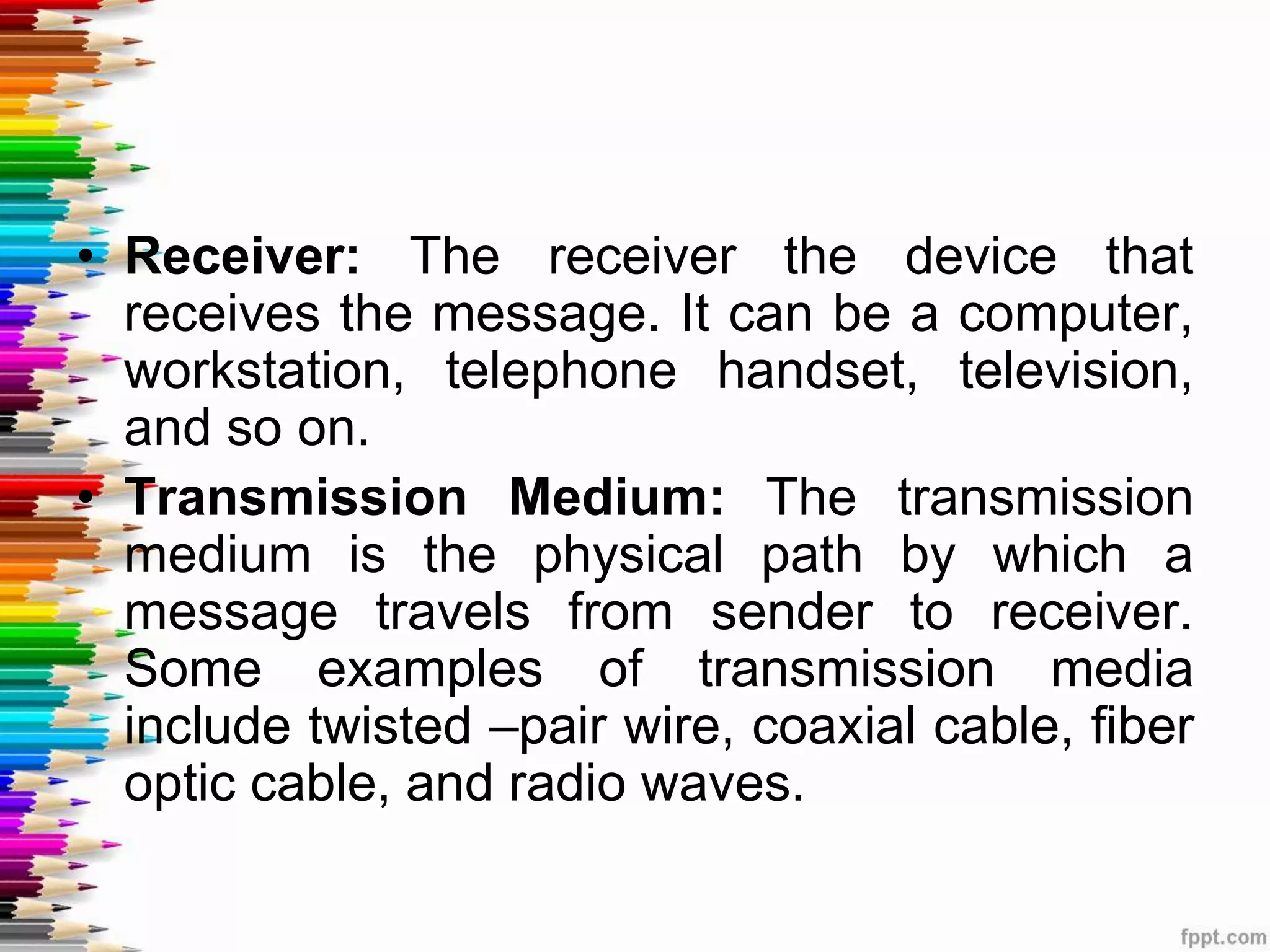 • Receiver: The receiver the device that
receives the message. It can be a computer,
workstation, telephone handset, television,
and so on.
• Transmission Medium: The transmission
medium is the physical path by which a
message travels from sender to receiver.
Some examples of transmission media
include twisted –pair wire, coaxial cable, fiber
optic cable, and radio waves.
 