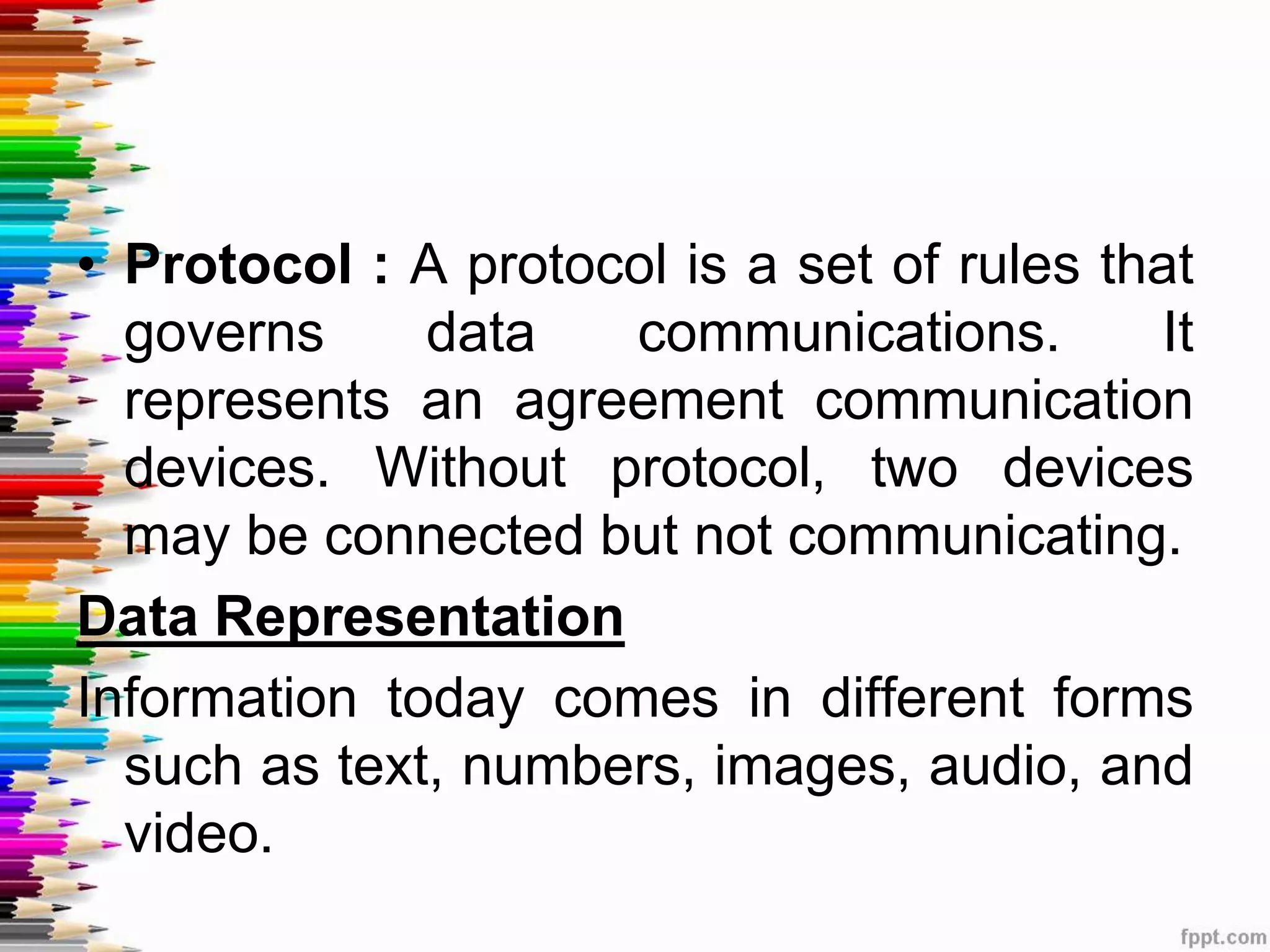 • Protocol : A protocol is a set of rules that
governs data communications. It
represents an agreement communication
devices. Without protocol, two devices
may be connected but not communicating.
Data Representation
Information today comes in different forms
such as text, numbers, images, audio, and
video.
 