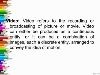 Video: Video refers to the recording or
broadcasting of picture or movie. Video
can either be produced as a continuous
entity, or it can be a combination of
images, each a discrete entity, arranged to
convey the idea of motion.
 