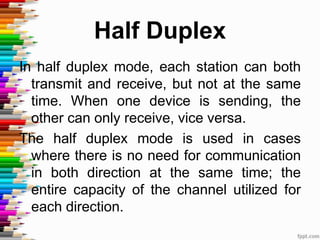 Half Duplex
In half duplex mode, each station can both
transmit and receive, but not at the same
time. When one device is sending, the
other can only receive, vice versa.
The half duplex mode is used in cases
where there is no need for communication
in both direction at the same time; the
entire capacity of the channel utilized for
each direction.
 