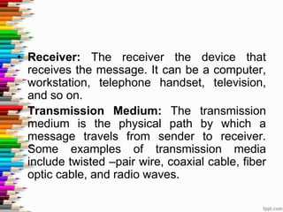 • Receiver: The receiver the device that
receives the message. It can be a computer,
workstation, telephone handset, television,
and so on.
• Transmission Medium: The transmission
medium is the physical path by which a
message travels from sender to receiver.
Some examples of transmission media
include twisted –pair wire, coaxial cable, fiber
optic cable, and radio waves.
 