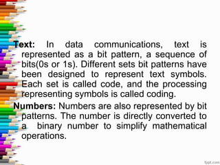 Text: In data communications, text is
represented as a bit pattern, a sequence of
bits(0s or 1s). Different sets bit patterns have
been designed to represent text symbols.
Each set is called code, and the processing
representing symbols is called coding.
Numbers: Numbers are also represented by bit
patterns. The number is directly converted to
a binary number to simplify mathematical
operations.
 