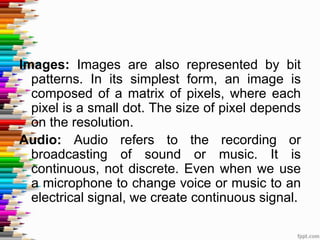 Images: Images are also represented by bit
patterns. In its simplest form, an image is
composed of a matrix of pixels, where each
pixel is a small dot. The size of pixel depends
on the resolution.
Audio: Audio refers to the recording or
broadcasting of sound or music. It is
continuous, not discrete. Even when we use
a microphone to change voice or music to an
electrical signal, we create continuous signal.
 