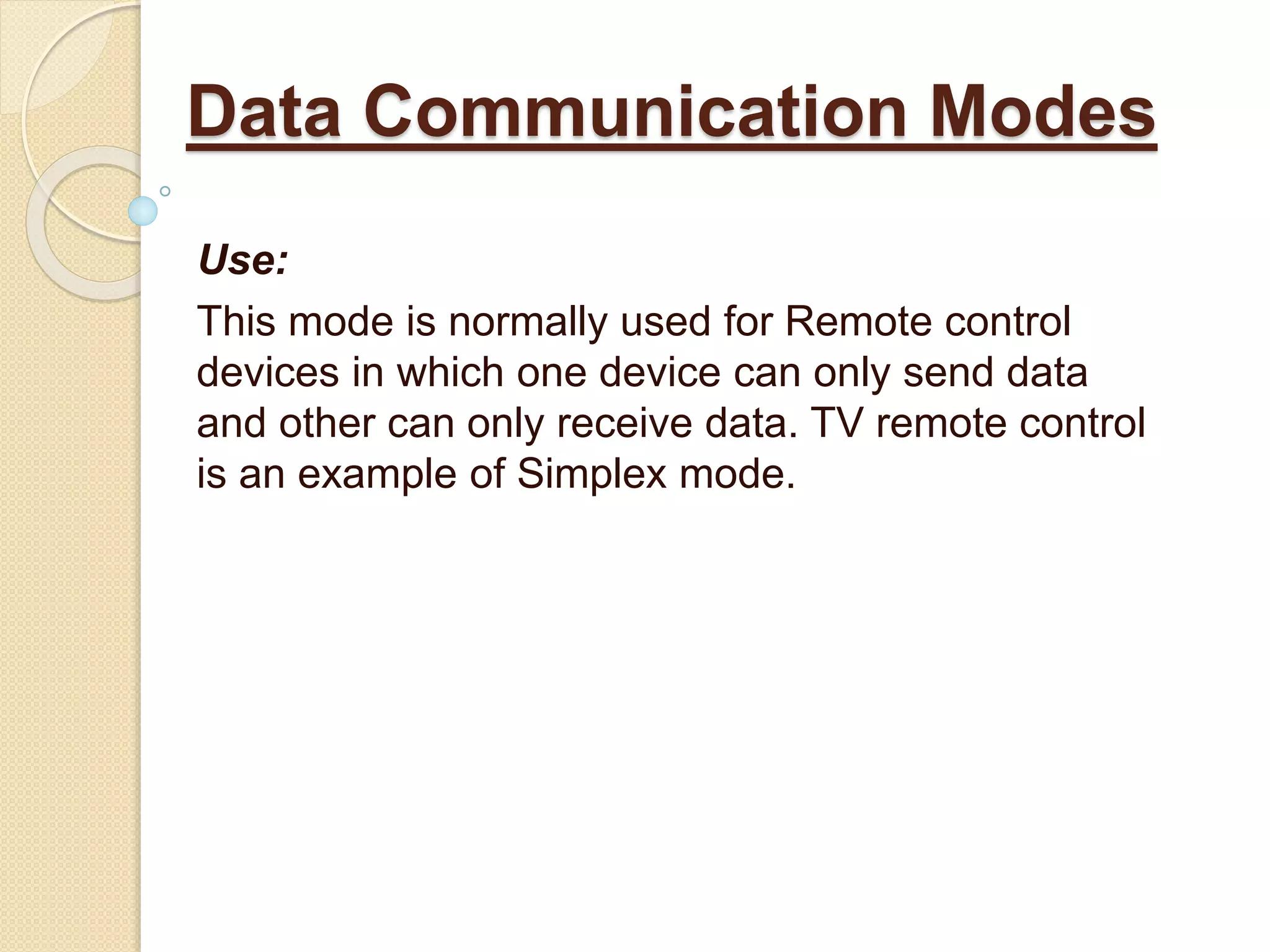 Use:
This mode is normally used for Remote control
devices in which one device can only send data
and other can only receive data. TV remote control
is an example of Simplex mode.
Data Communication Modes
 