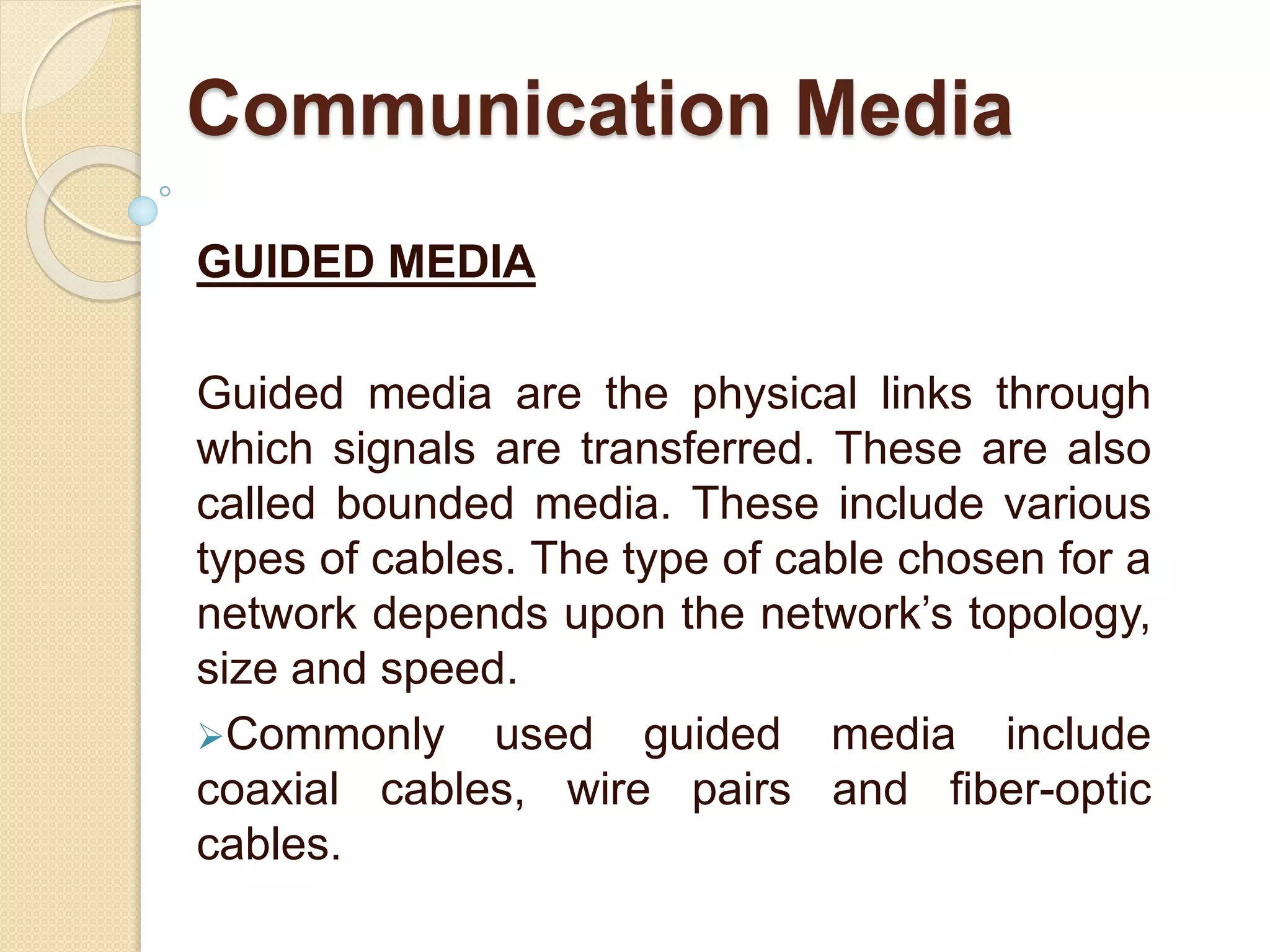 GUIDED MEDIA
Guided media are the physical links through
which signals are transferred. These are also
called bounded media. These include various
types of cables. The type of cable chosen for a
network depends upon the network’s topology,
size and speed.
Commonly used guided media include
coaxial cables, wire pairs and fiber-optic
cables.
Communication Media
 