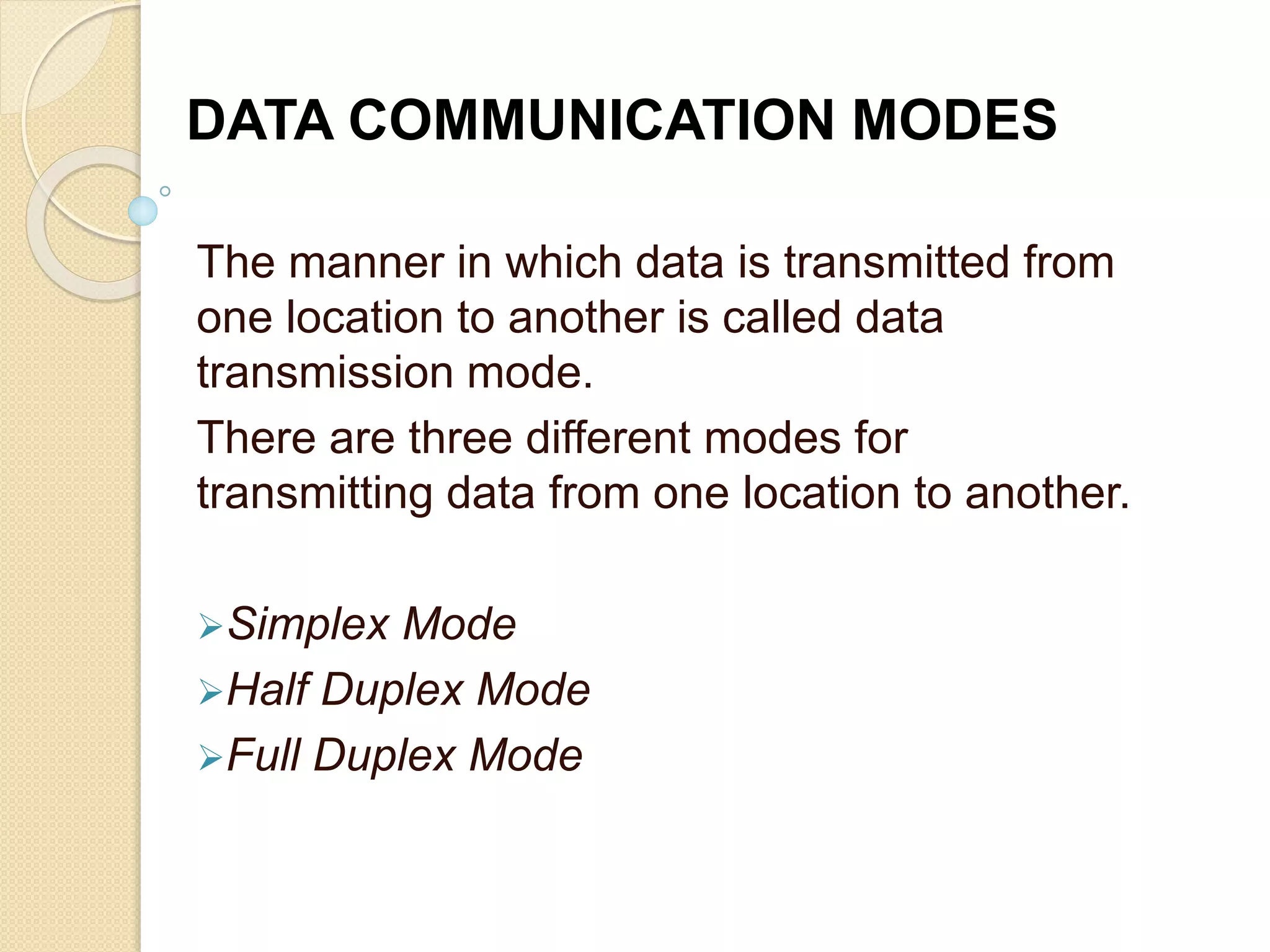 The manner in which data is transmitted from
one location to another is called data
transmission mode.
There are three different modes for
transmitting data from one location to another.
Simplex Mode
Half Duplex Mode
Full Duplex Mode
DATA COMMUNICATION MODES
 