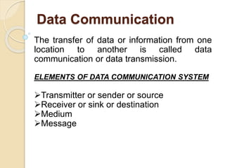 Data Communication
The transfer of data or information from one
location to another is called data
communication or data transmission.
ELEMENTS OF DATA COMMUNICATION SYSTEM
Transmitter or sender or source
Receiver or sink or destination
Medium
Message
 