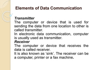 Transmitter
The computer or device that is used for
sending the data from one location to other is
called transmitter.
In electronic data communication, computer
is usually used as transmitter.
Receiver
The computer or device that receives the
data is called receiver.
It is also known as ‘sink’. The receiver can be
a computer, printer or a fax machine.
Elements of Data Communication
 