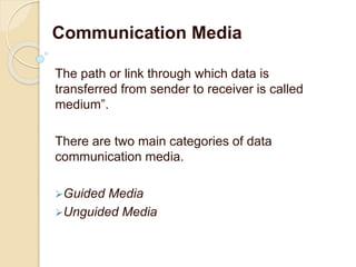 The path or link through which data is
transferred from sender to receiver is called
medium”.
There are two main categories of data
communication media.
Guided Media
Unguided Media
Communication Media
 