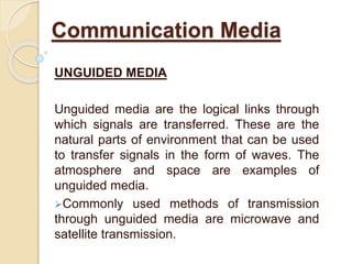 UNGUIDED MEDIA
Unguided media are the logical links through
which signals are transferred. These are the
natural parts of environment that can be used
to transfer signals in the form of waves. The
atmosphere and space are examples of
unguided media.
Commonly used methods of transmission
through unguided media are microwave and
satellite transmission.
Communication Media
 