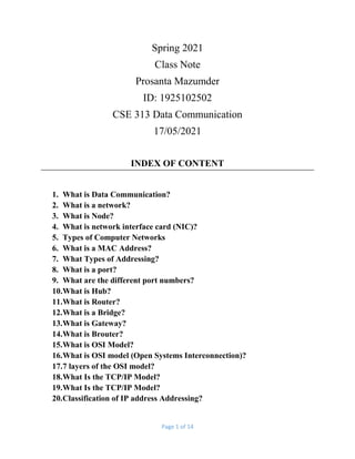 Page 1 of 14
Spring 2021
Class Note
Prosanta Mazumder
ID: 1925102502
CSE 313 Data Communication
17/05/2021
INDEX OF CONTENT
1. What is Data Communication?
2. What is a network?
3. What is Node?
4. What is network interface card (NIC)?
5. Types of Computer Networks
6. What is a MAC Address?
7. What Types of Addressing?
8. What is a port?
9. What are the different port numbers?
10.What is Hub?
11.What is Router?
12.What is a Bridge?
13.What is Gateway?
14.What is Brouter?
15.What is OSI Model?
16.What is OSI model (Open Systems Interconnection)?
17.7 layers of the OSI model?
18.What Is the TCP/IP Model?
19.What Is the TCP/IP Model?
20.Classification of IP address Addressing?
 