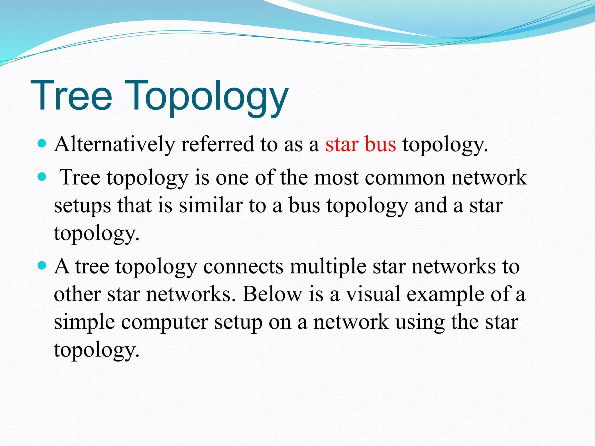 Tree Topology
 Alternatively referred to as a star bus topology.
 Tree topology is one of the most common network
setups that is similar to a bus topology and a star
topology.
 A tree topology connects multiple star networks to
other star networks. Below is a visual example of a
simple computer setup on a network using the star
topology.
 