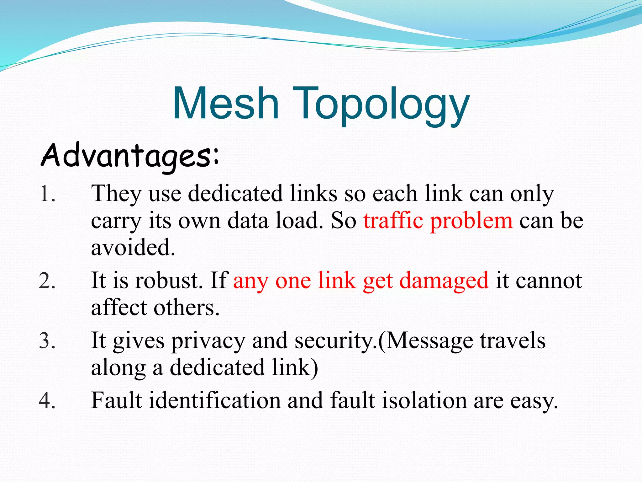 Mesh Topology
Advantages:
1. They use dedicated links so each link can only
carry its own data load. So traffic problem can be
avoided.
2. It is robust. If any one link get damaged it cannot
affect others.
3. It gives privacy and security.(Message travels
along a dedicated link)
4. Fault identification and fault isolation are easy.
 