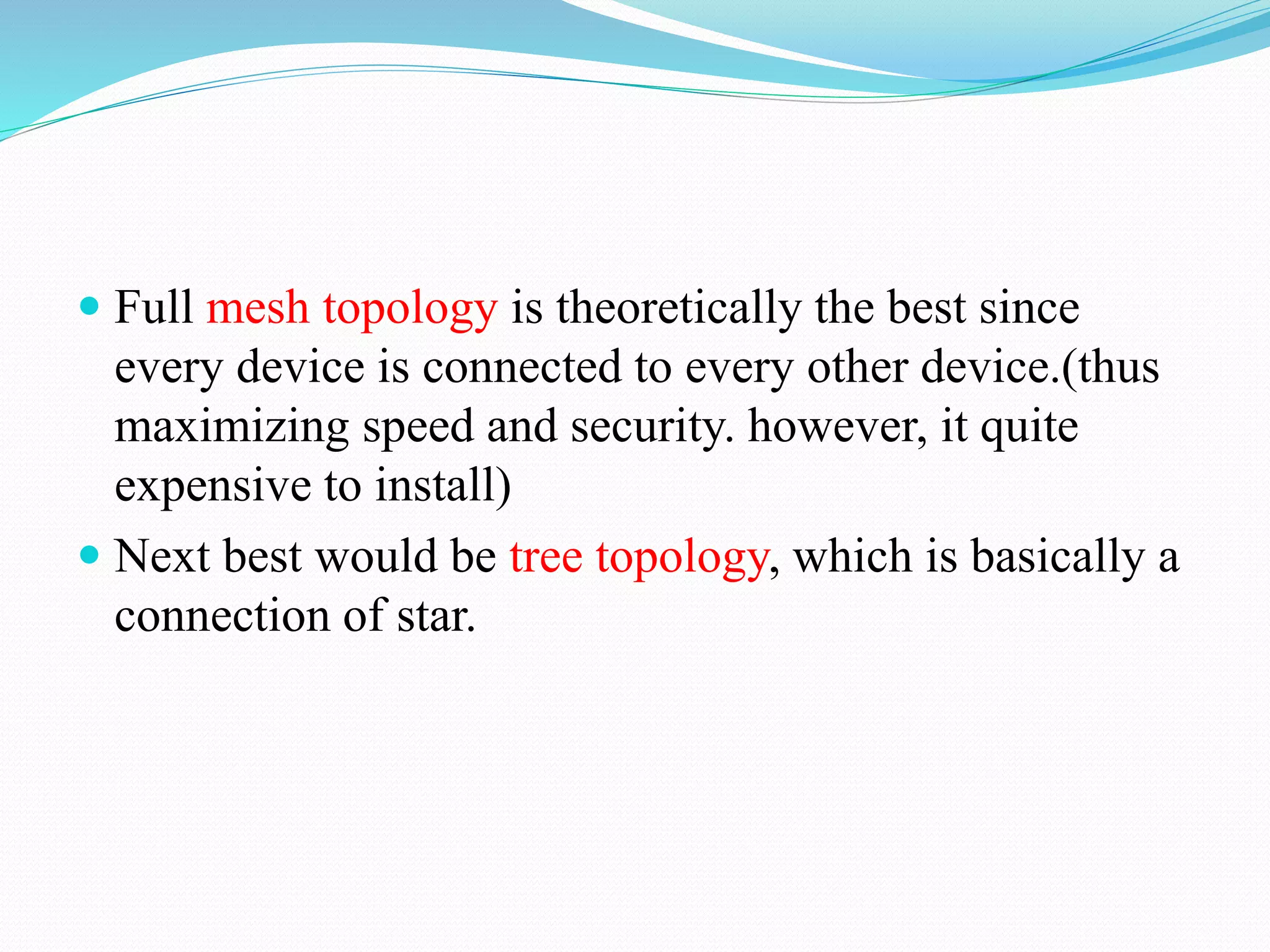 Full mesh topology is theoretically the best since
every device is connected to every other device.(thus
maximizing speed and security. however, it quite
expensive to install)
 Next best would be tree topology, which is basically a
connection of star.
 