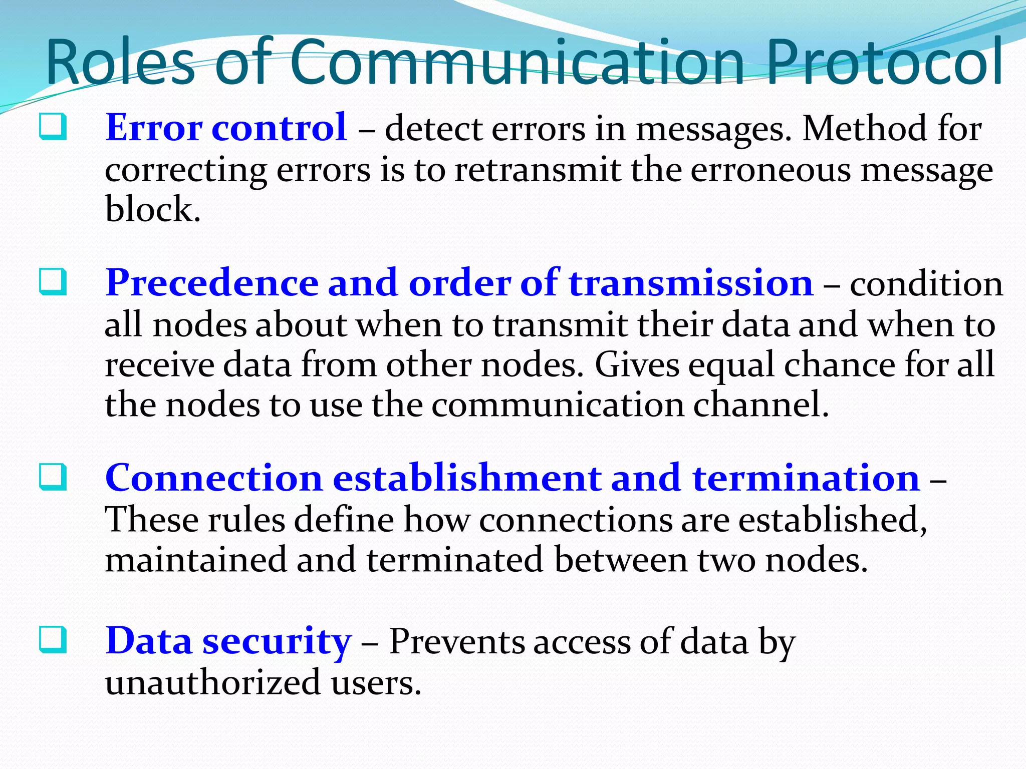 Roles of Communication Protocol
 Error control – detect errors in messages. Method for
correcting errors is to retransmit the erroneous message
block.
 Precedence and order of transmission – condition
all nodes about when to transmit their data and when to
receive data from other nodes. Gives equal chance for all
the nodes to use the communication channel.
 Connection establishment and termination –
These rules define how connections are established,
maintained and terminated between two nodes.
 Data security – Prevents access of data by
unauthorized users.
 