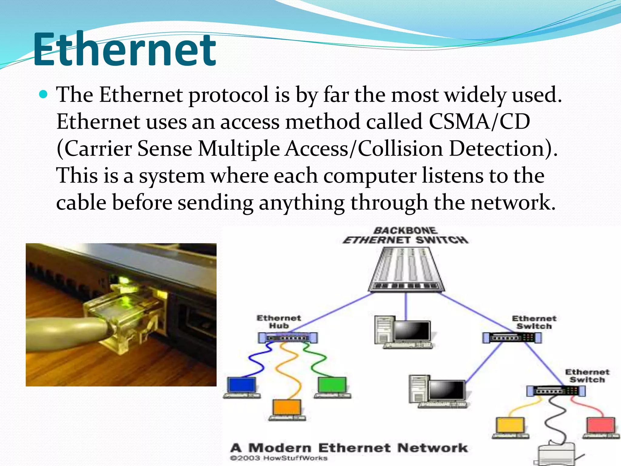 Ethernet
 The Ethernet protocol is by far the most widely used.
Ethernet uses an access method called CSMA/CD
(Carrier Sense Multiple Access/Collision Detection).
This is a system where each computer listens to the
cable before sending anything through the network.
 