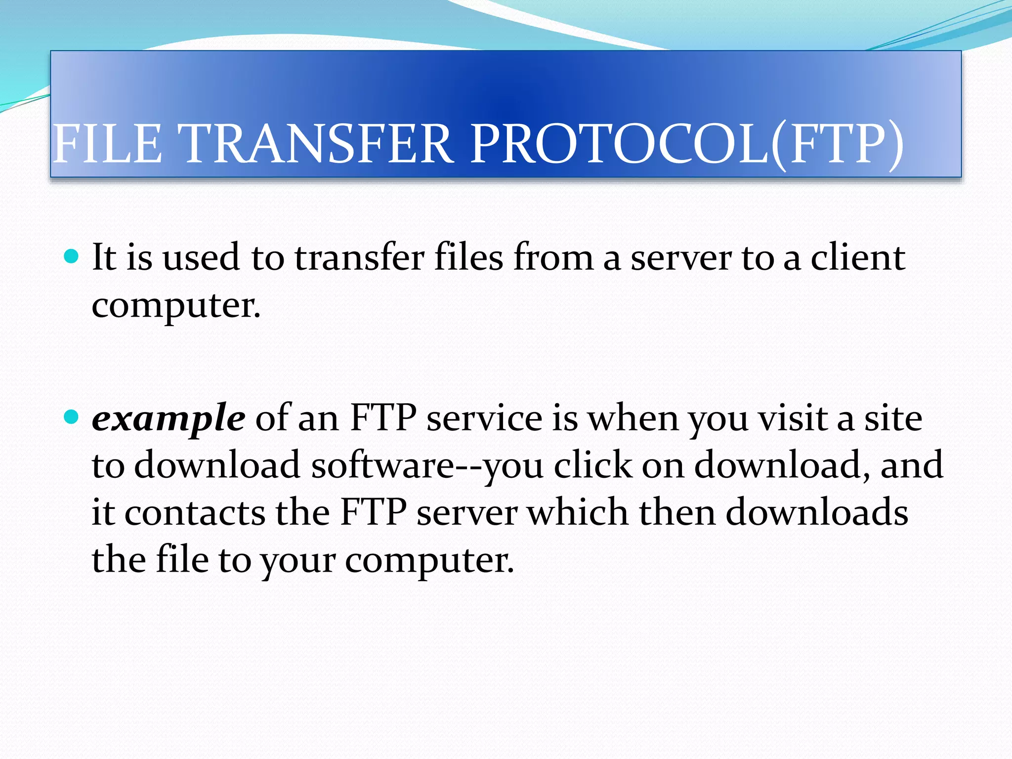  It is used to transfer files from a server to a client
computer.
 example of an FTP service is when you visit a site
to download software--you click on download, and
it contacts the FTP server which then downloads
the file to your computer.
FILE TRANSFER PROTOCOL(FTP)
 