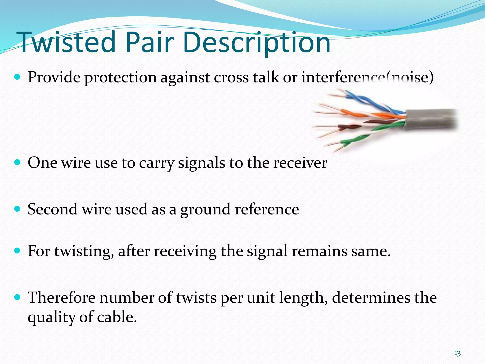 Twisted Pair Description
 Provide protection against cross talk or interference(noise)
 One wire use to carry signals to the receiver
 Second wire used as a ground reference
 For twisting, after receiving the signal remains same.
 Therefore number of twists per unit length, determines the
quality of cable.
13
 