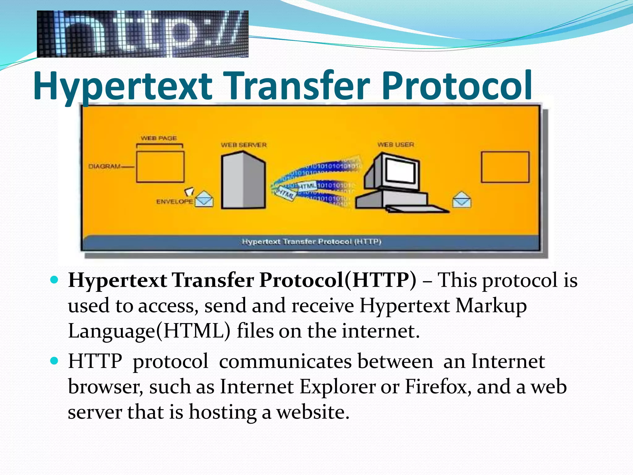 Hypertext Transfer Protocol
 Hypertext Transfer Protocol(HTTP) – This protocol is
used to access, send and receive Hypertext Markup
Language(HTML) files on the internet.
 HTTP protocol communicates between an Internet
browser, such as Internet Explorer or Firefox, and a web
server that is hosting a website.
 