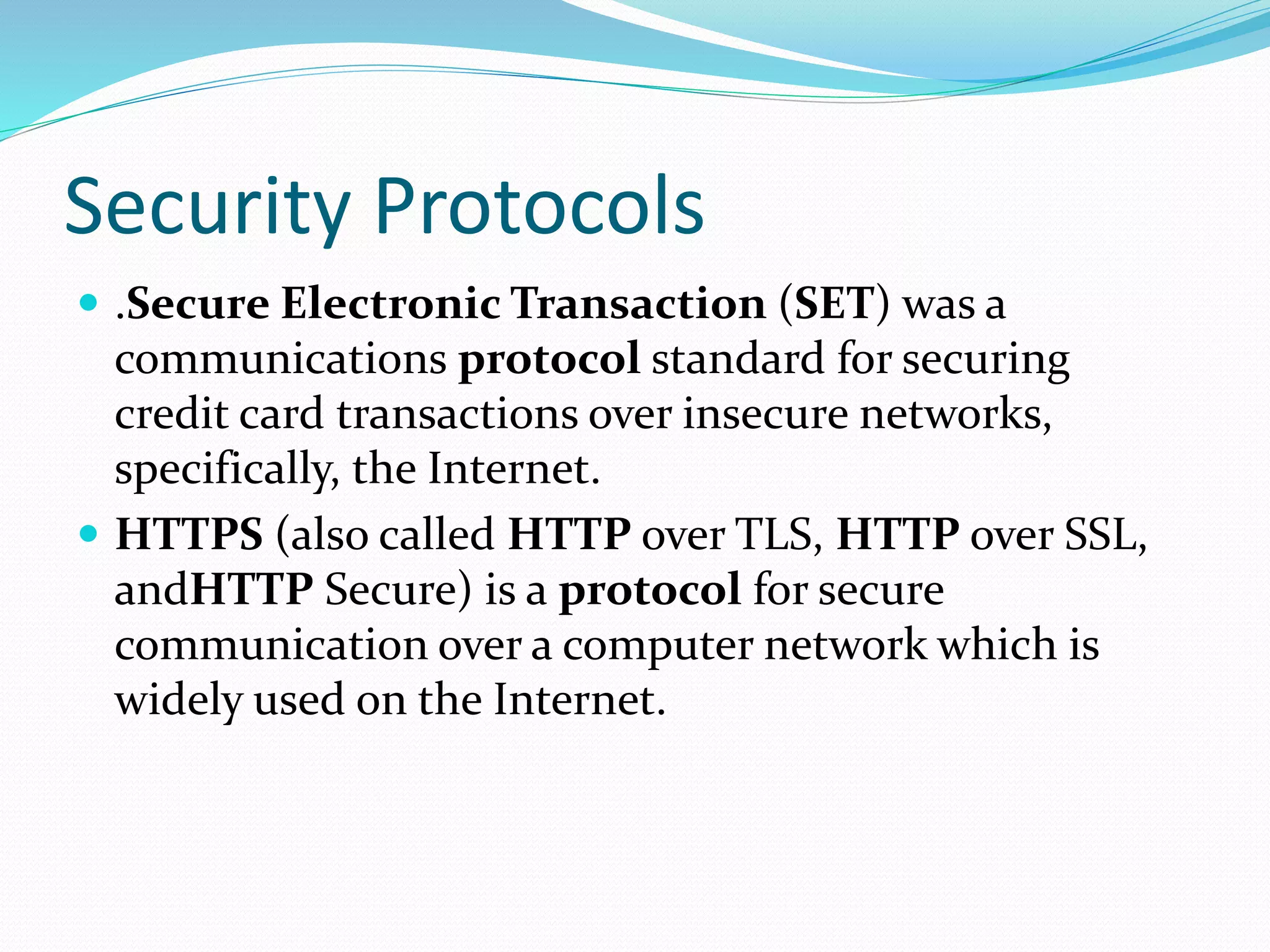 Security Protocols
 .Secure Electronic Transaction (SET) was a
communications protocol standard for securing
credit card transactions over insecure networks,
specifically, the Internet.
 HTTPS (also called HTTP over TLS, HTTP over SSL,
andHTTP Secure) is a protocol for secure
communication over a computer network which is
widely used on the Internet.
 
