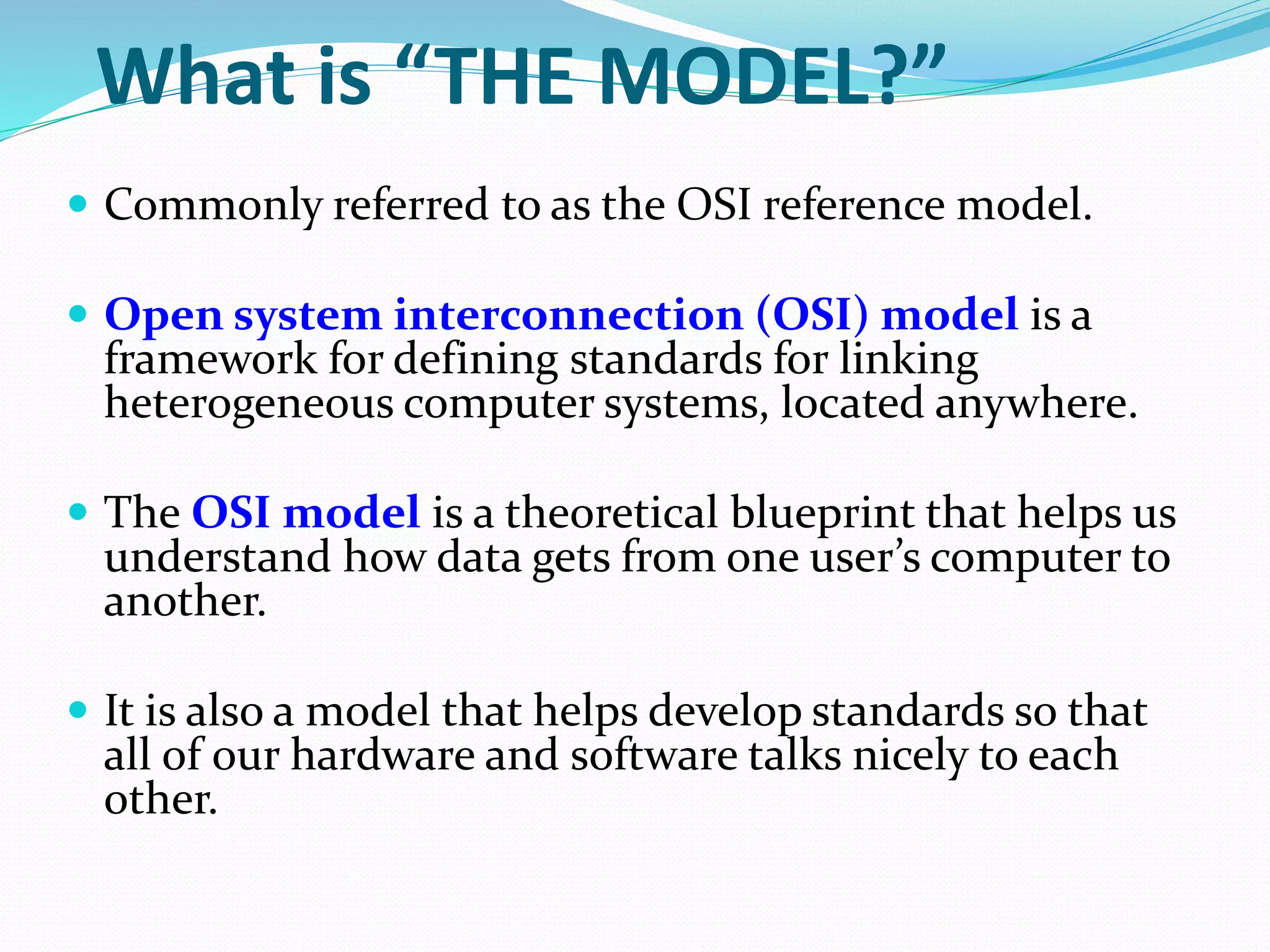 What is “THE MODEL?”
 Commonly referred to as the OSI reference model.
 Open system interconnection (OSI) model is a
framework for defining standards for linking
heterogeneous computer systems, located anywhere.
 The OSI model is a theoretical blueprint that helps us
understand how data gets from one user’s computer to
another.
 It is also a model that helps develop standards so that
all of our hardware and software talks nicely to each
other.
 