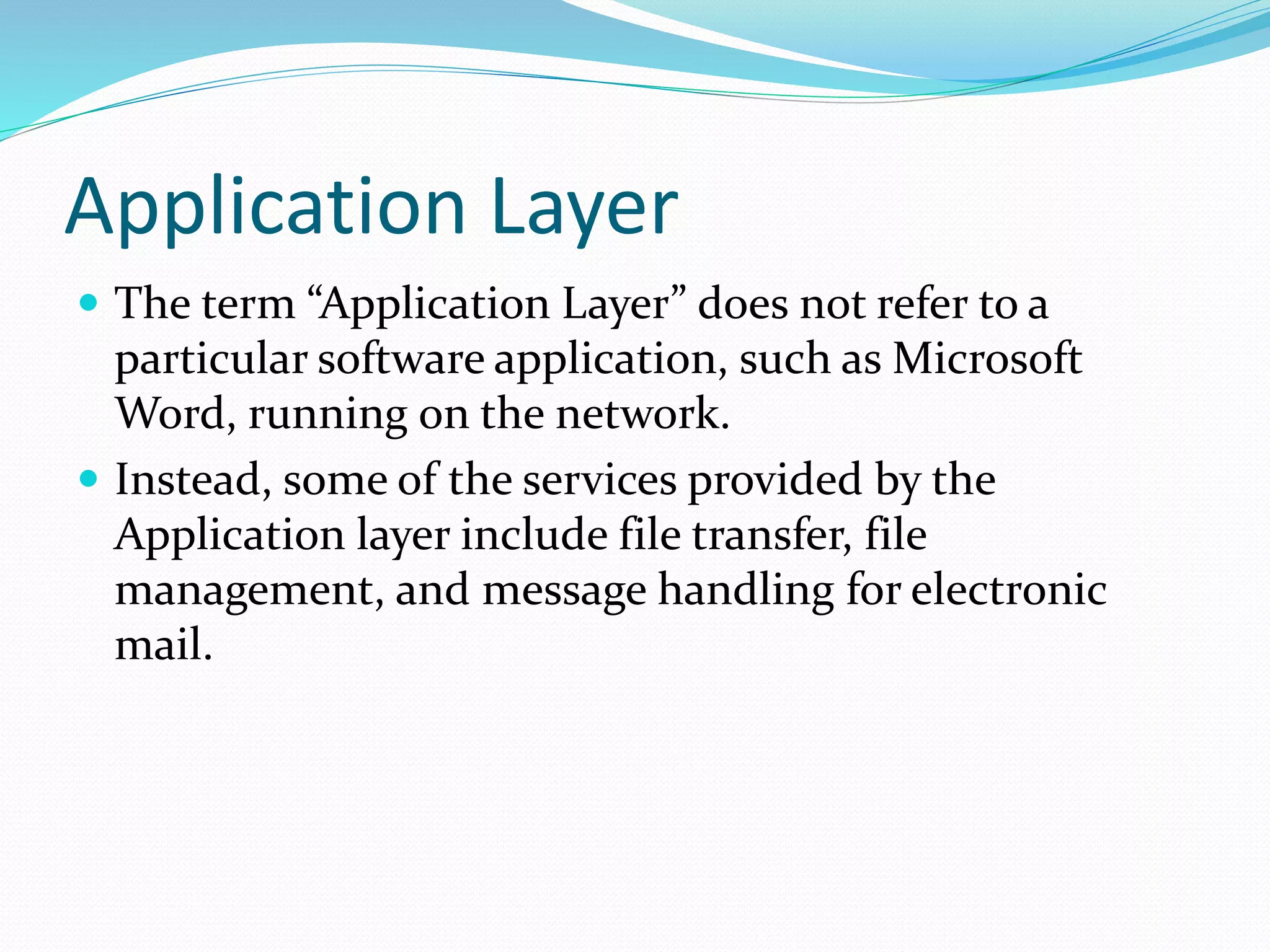 Application Layer
 The term “Application Layer” does not refer to a
particular software application, such as Microsoft
Word, running on the network.
 Instead, some of the services provided by the
Application layer include file transfer, file
management, and message handling for electronic
mail.
 