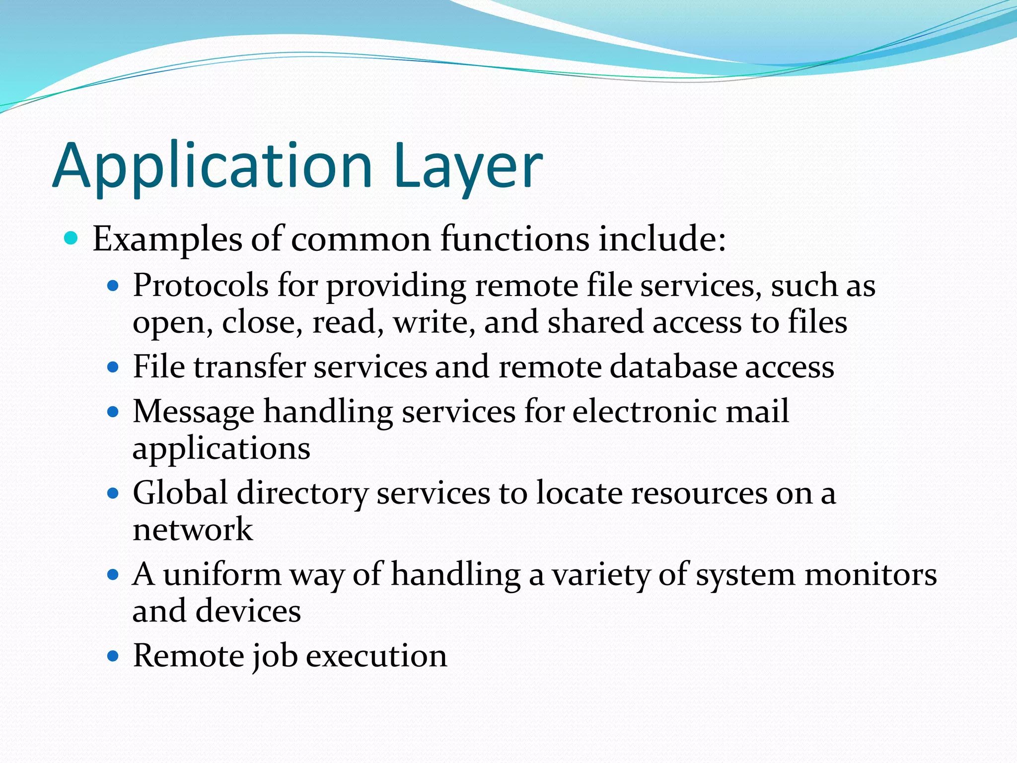 Application Layer
 Examples of common functions include:
 Protocols for providing remote file services, such as
open, close, read, write, and shared access to files
 File transfer services and remote database access
 Message handling services for electronic mail
applications
 Global directory services to locate resources on a
network
 A uniform way of handling a variety of system monitors
and devices
 Remote job execution
 