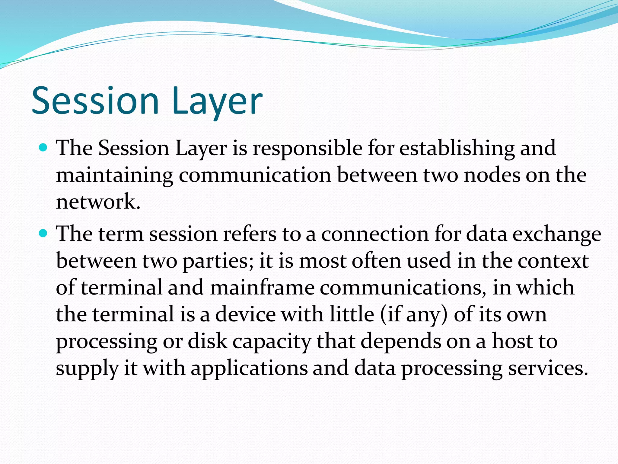 Session Layer
 The Session Layer is responsible for establishing and
maintaining communication between two nodes on the
network.
 The term session refers to a connection for data exchange
between two parties; it is most often used in the context
of terminal and mainframe communications, in which
the terminal is a device with little (if any) of its own
processing or disk capacity that depends on a host to
supply it with applications and data processing services.
 
