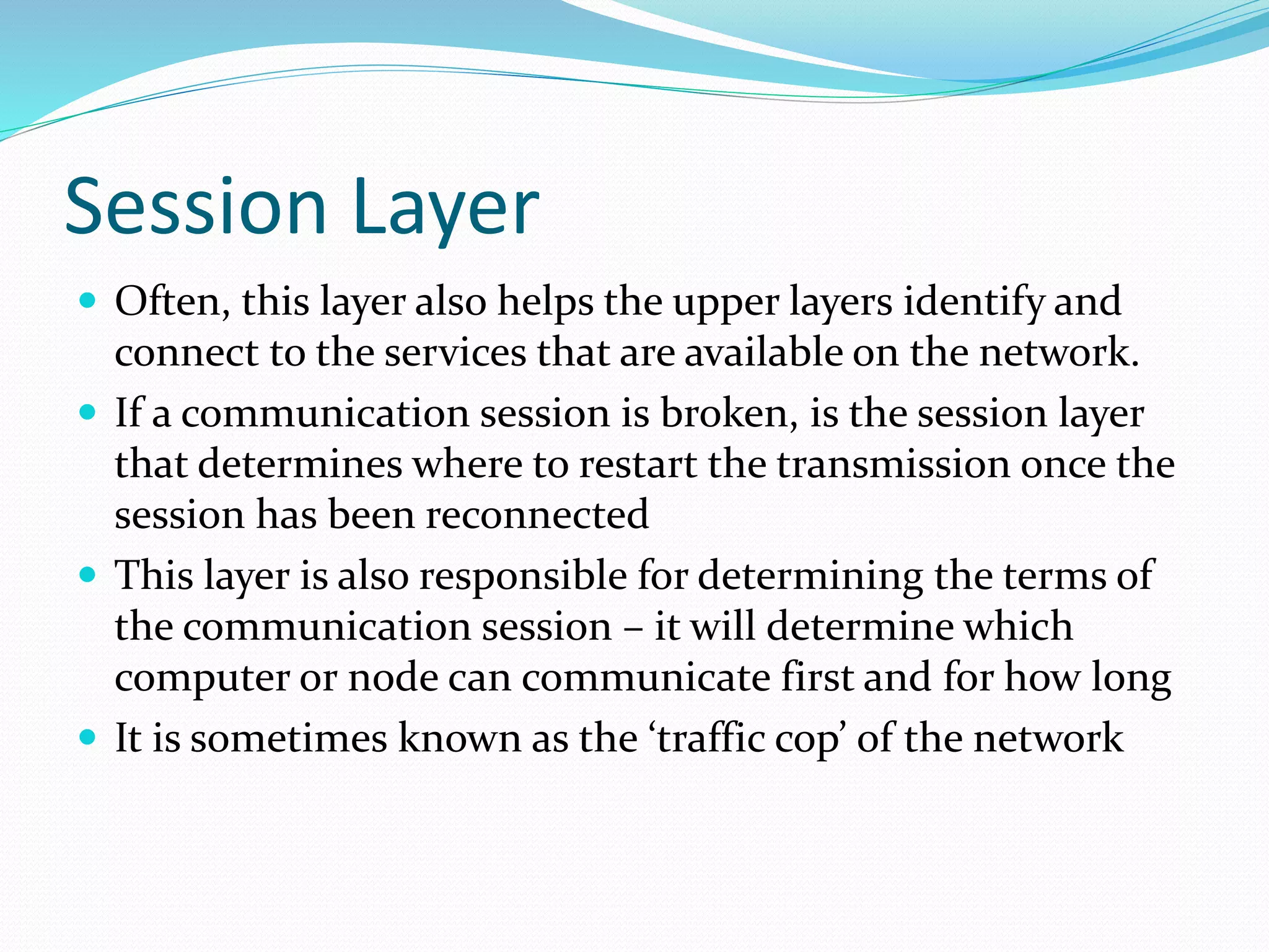 Session Layer
 Often, this layer also helps the upper layers identify and
connect to the services that are available on the network.
 If a communication session is broken, is the session layer
that determines where to restart the transmission once the
session has been reconnected
 This layer is also responsible for determining the terms of
the communication session – it will determine which
computer or node can communicate first and for how long
 It is sometimes known as the ‘traffic cop’ of the network
 