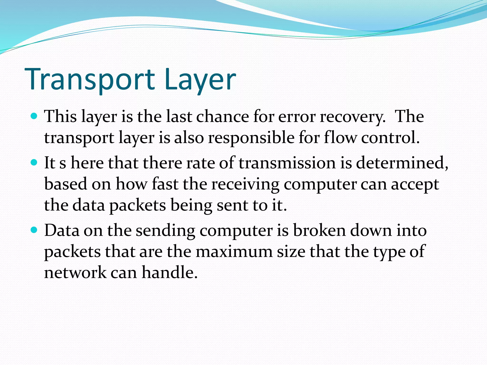 Transport Layer
 This layer is the last chance for error recovery. The
transport layer is also responsible for flow control.
 It s here that there rate of transmission is determined,
based on how fast the receiving computer can accept
the data packets being sent to it.
 Data on the sending computer is broken down into
packets that are the maximum size that the type of
network can handle.
 
