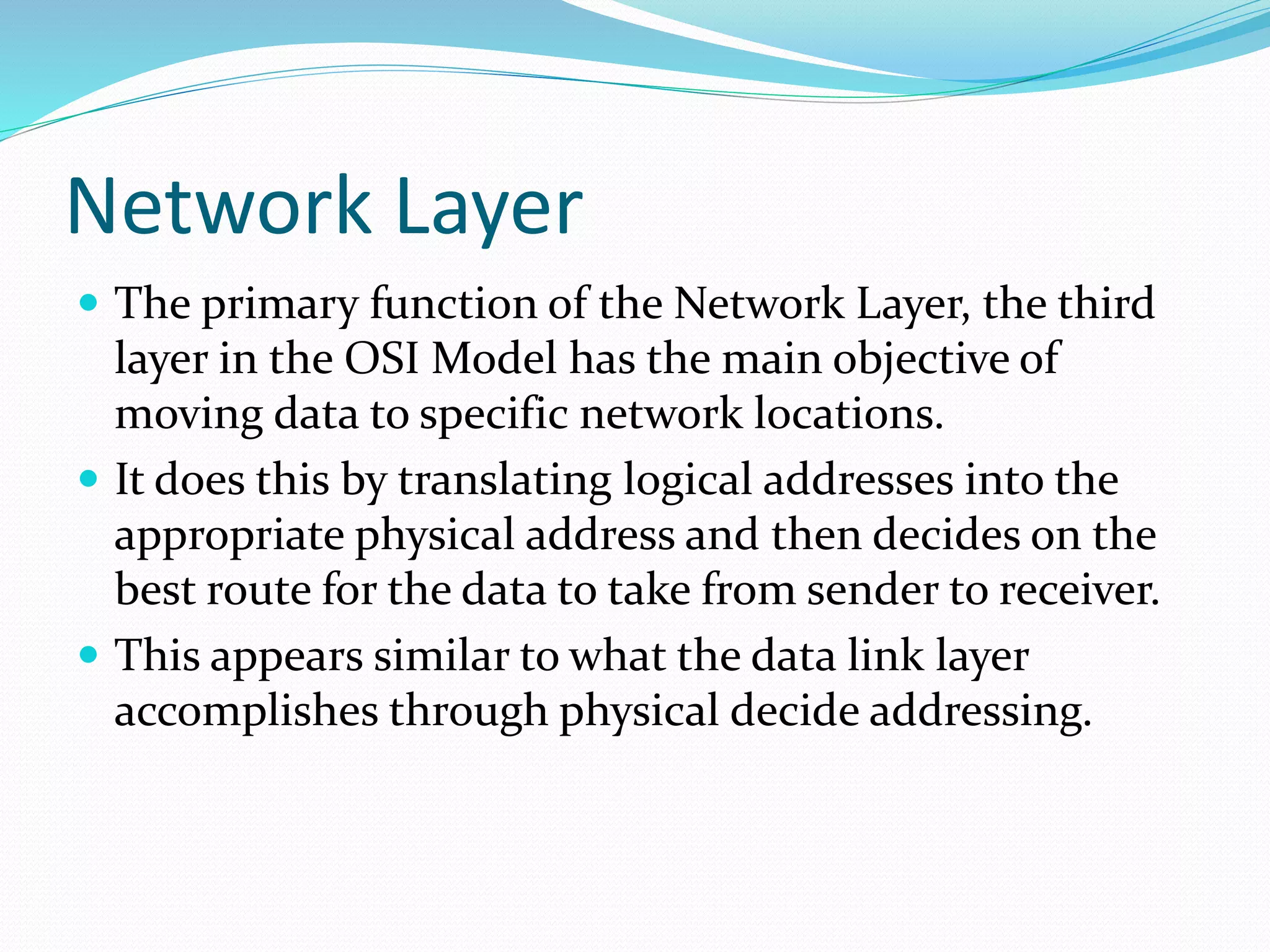 Network Layer
 The primary function of the Network Layer, the third
layer in the OSI Model has the main objective of
moving data to specific network locations.
 It does this by translating logical addresses into the
appropriate physical address and then decides on the
best route for the data to take from sender to receiver.
 This appears similar to what the data link layer
accomplishes through physical decide addressing.
 