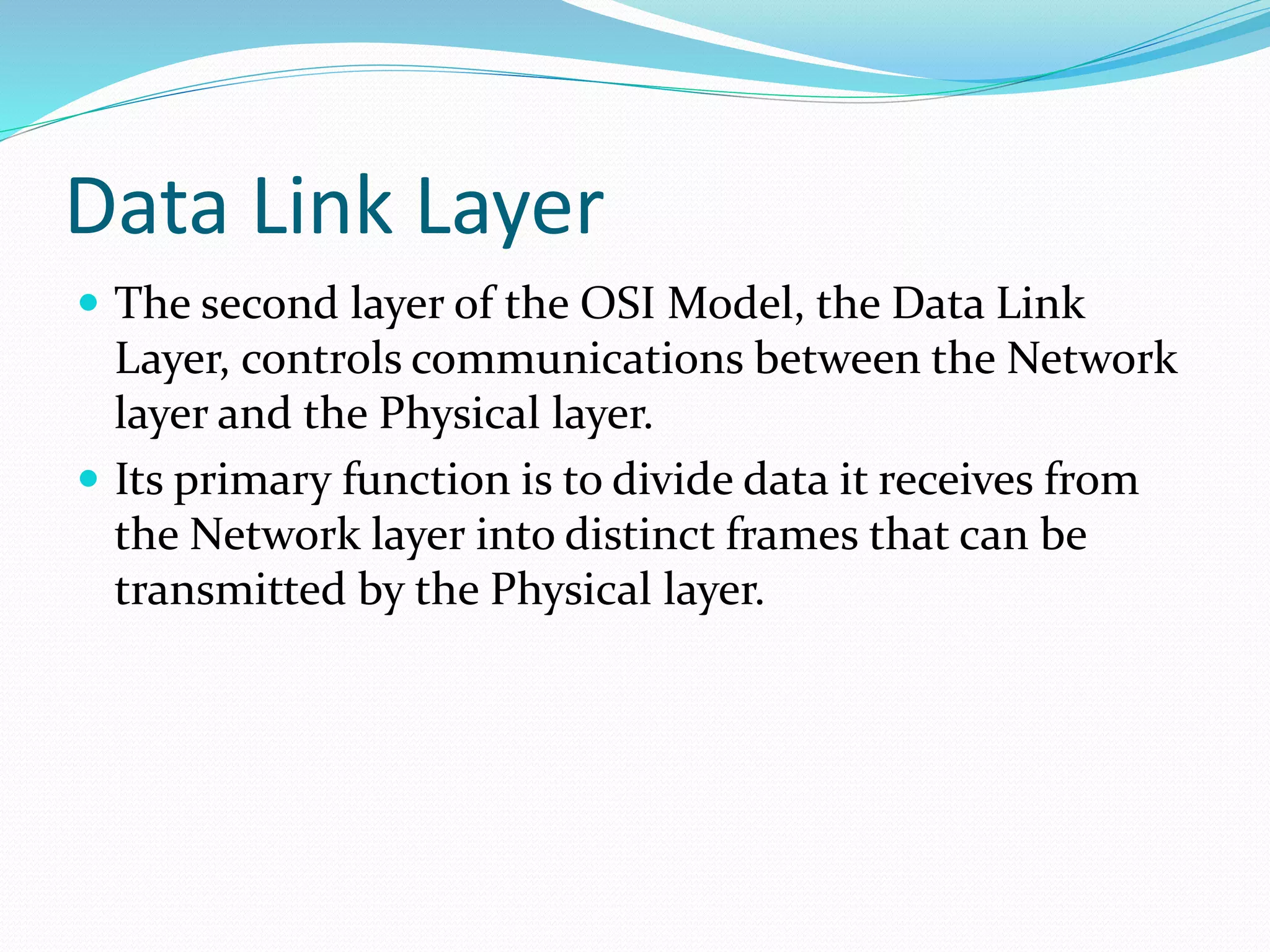 Data Link Layer
 The second layer of the OSI Model, the Data Link
Layer, controls communications between the Network
layer and the Physical layer.
 Its primary function is to divide data it receives from
the Network layer into distinct frames that can be
transmitted by the Physical layer.
 