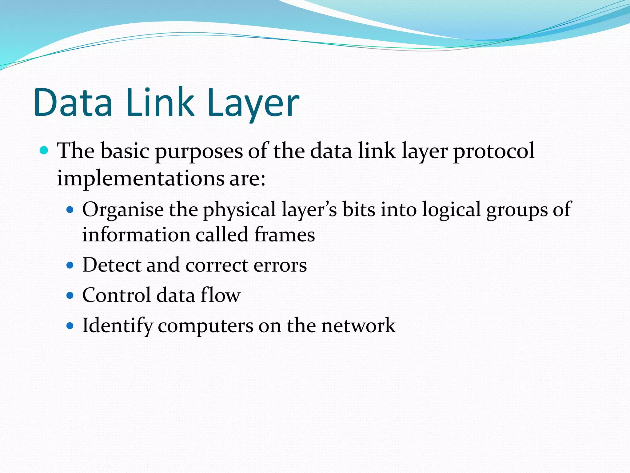 Data Link Layer
 The basic purposes of the data link layer protocol
implementations are:
 Organise the physical layer’s bits into logical groups of
information called frames
 Detect and correct errors
 Control data flow
 Identify computers on the network
 