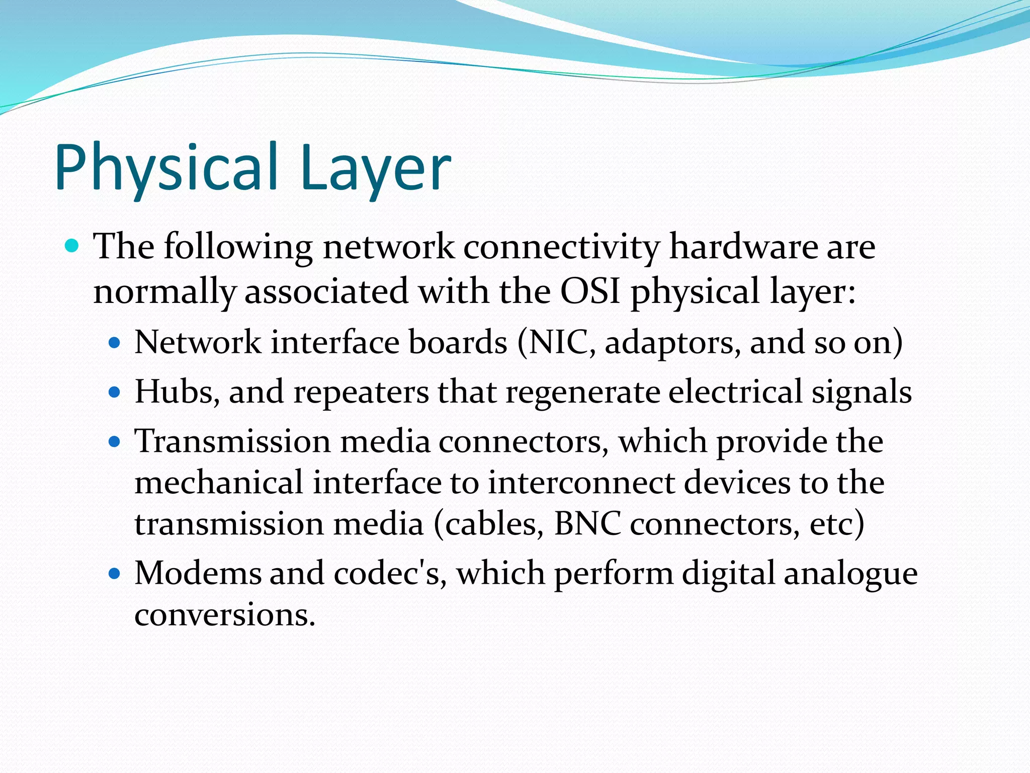 Physical Layer
 The following network connectivity hardware are
normally associated with the OSI physical layer:
 Network interface boards (NIC, adaptors, and so on)
 Hubs, and repeaters that regenerate electrical signals
 Transmission media connectors, which provide the
mechanical interface to interconnect devices to the
transmission media (cables, BNC connectors, etc)
 Modems and codec's, which perform digital analogue
conversions.
 