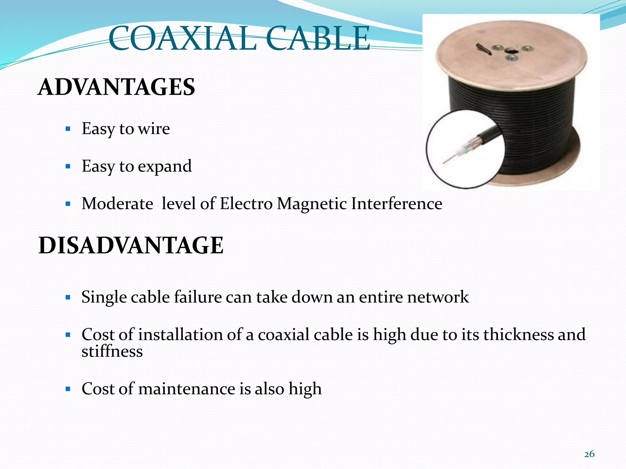 ADVANTAGES
 Easy to wire
 Easy to expand
 Moderate level of Electro Magnetic Interference
DISADVANTAGE
 Single cable failure can take down an entire network
 Cost of installation of a coaxial cable is high due to its thickness and
stiffness
 Cost of maintenance is also high
COAXIAL CABLE
26
 