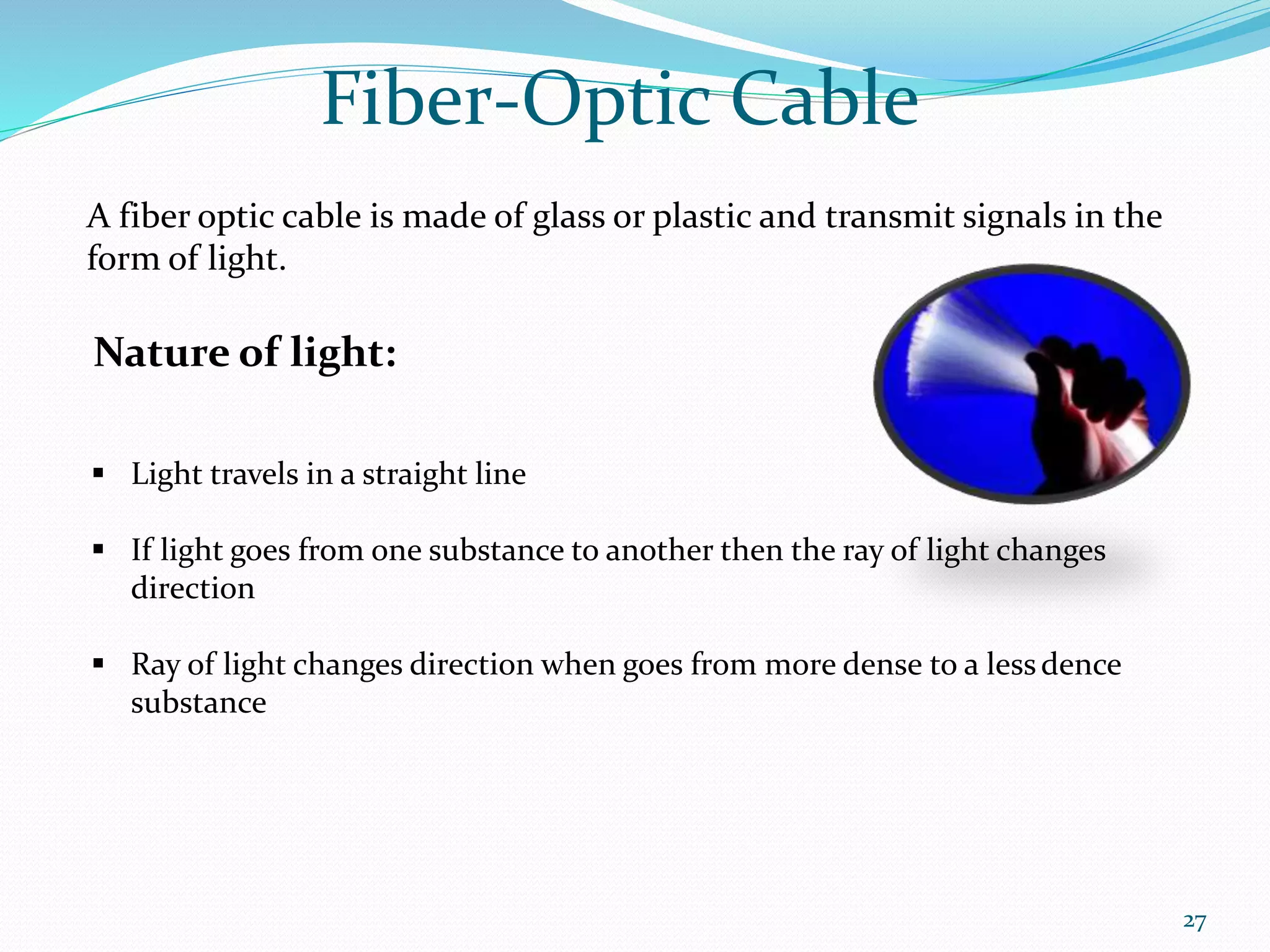 Fiber-Optic Cable
A fiber optic cable is made of glass or plastic and transmit signals in the
form of light.
Nature of light:
 Light travels in a straight line
 If light goes from one substance to another then the ray of light changes
direction
 Ray of light changes direction when goes from more dense to a lessdence
substance
27
 