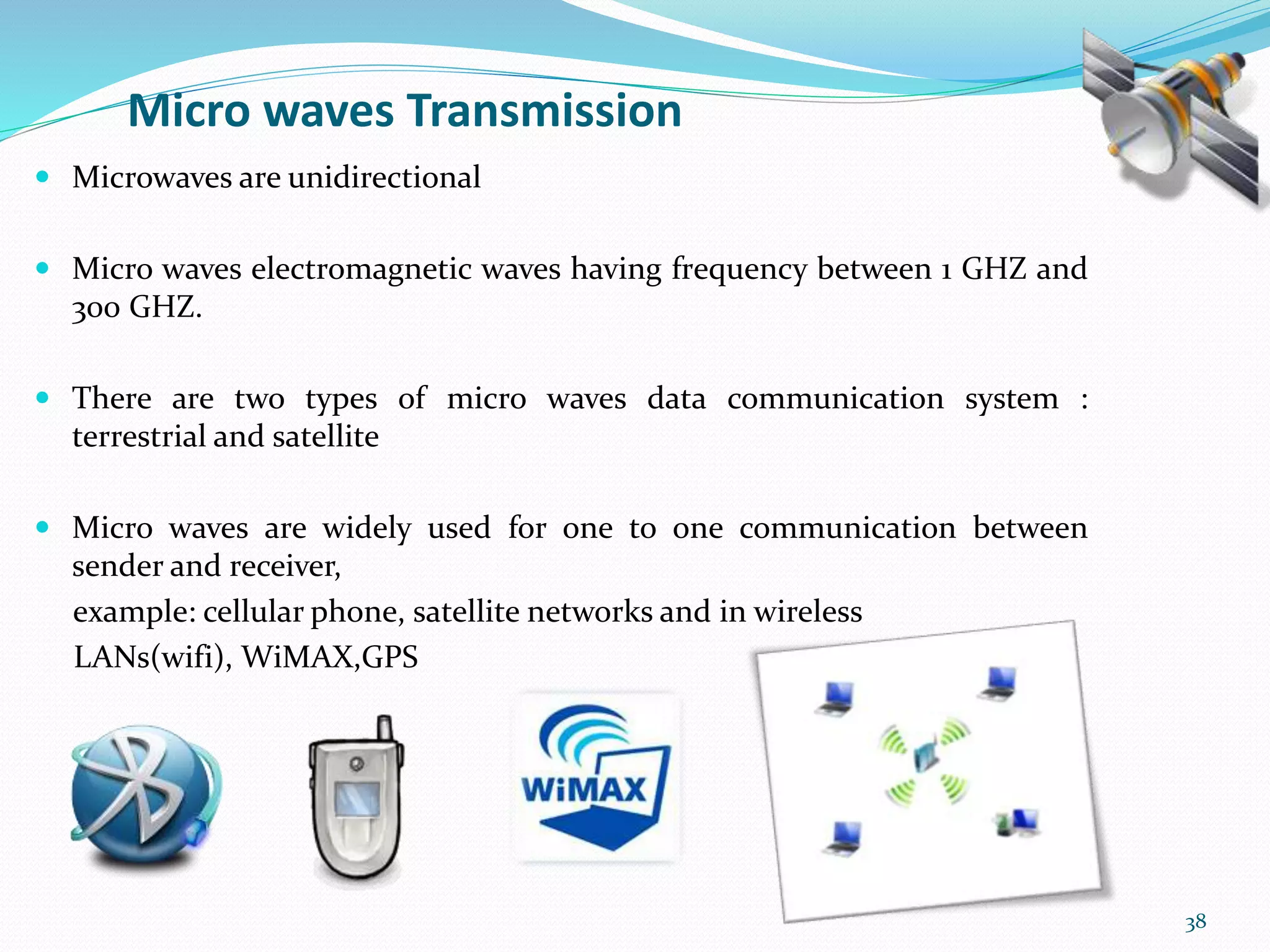 Micro waves Transmission
 Microwaves are unidirectional
 Micro waves electromagnetic waves having frequency between 1 GHZ and
300 GHZ.
 There are two types of micro waves data communication system :
terrestrial and satellite
 Micro waves are widely used for one to one communication between
sender and receiver,
example: cellular phone, satellite networks and in wireless
LANs(wifi), WiMAX,GPS
38
 