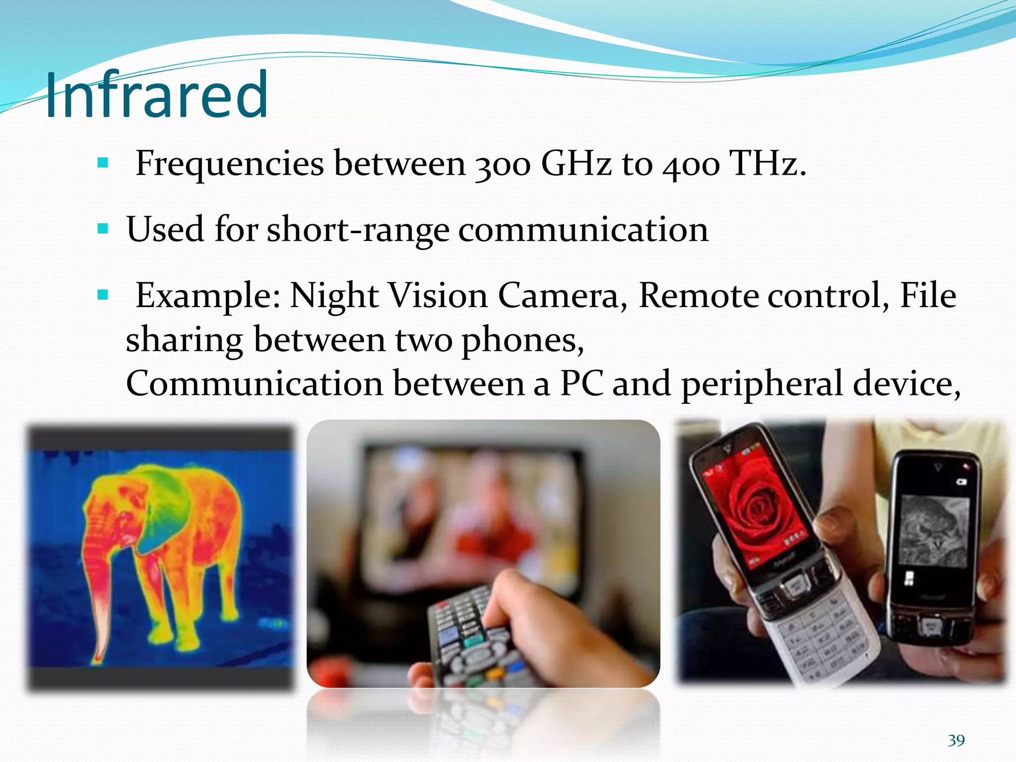 Infrared
 Frequencies between 300 GHz to 400 THz.
 Used for short-range communication
 Example: Night Vision Camera, Remote control, File
sharing between two phones,
Communication between a PC and peripheral device,
39
 