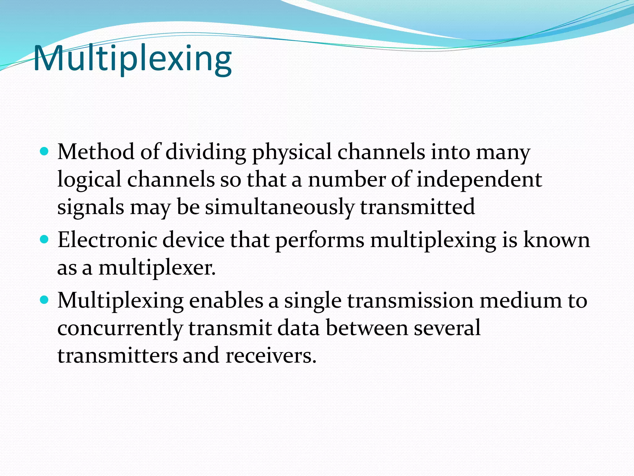 Multiplexing
 Method of dividing physical channels into many
logical channels so that a number of independent
signals may be simultaneously transmitted
 Electronic device that performs multiplexing is known
as a multiplexer.
 Multiplexing enables a single transmission medium to
concurrently transmit data between several
transmitters and receivers.
 