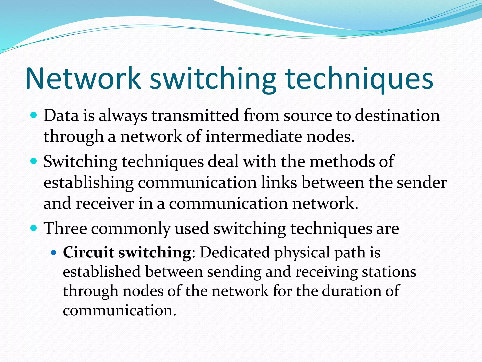 Network switching techniques
 Data is always transmitted from source to destination
through a network of intermediate nodes.
 Switching techniques deal with the methods of
establishing communication links between the sender
and receiver in a communication network.
 Three commonly used switching techniques are
 Circuit switching: Dedicated physical path is
established between sending and receiving stations
through nodes of the network for the duration of
communication.
 