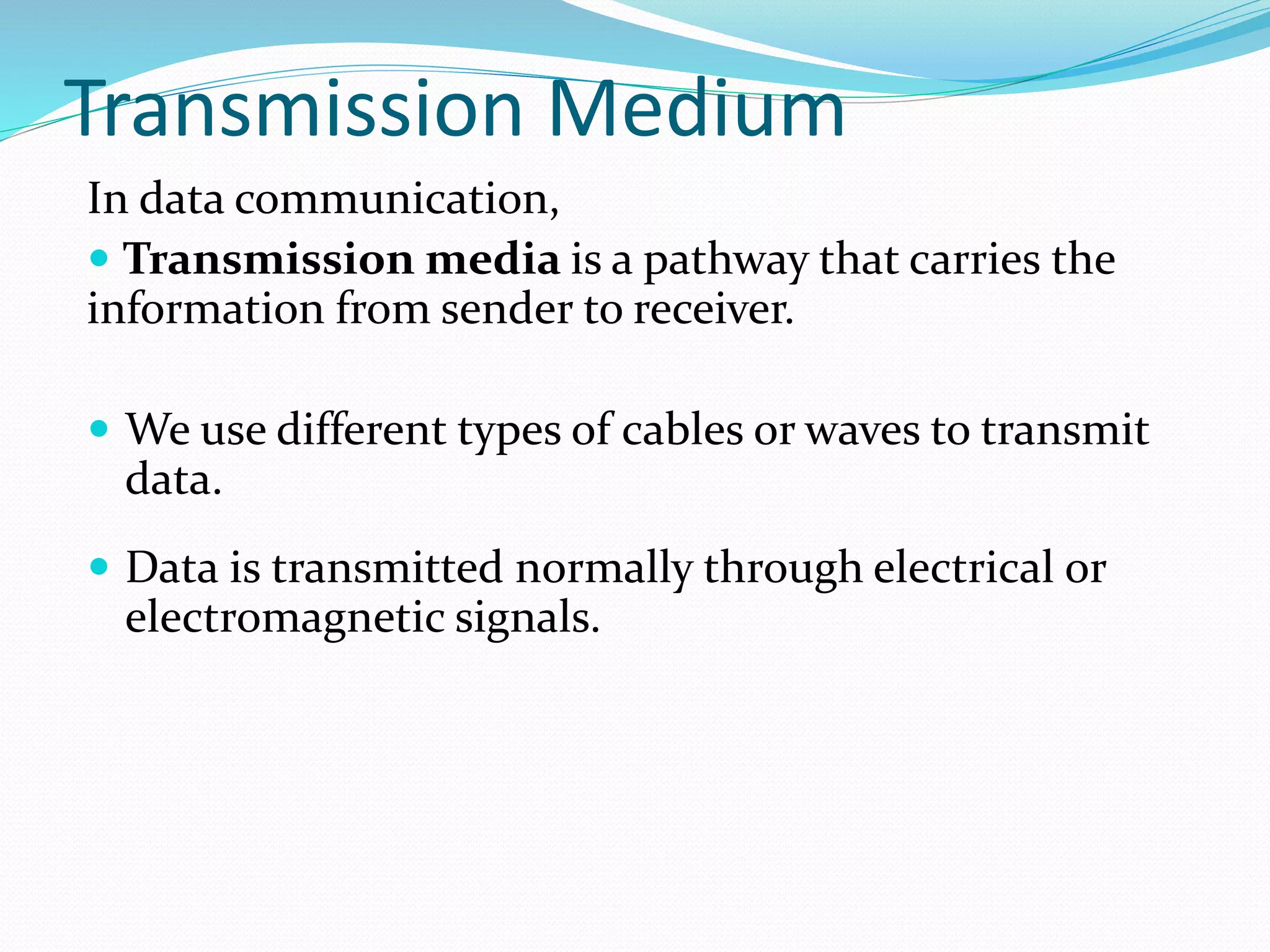 Transmission Medium
In data communication,
 Transmission media is a pathway that carries the
information from sender to receiver.
 We use different types of cables or waves to transmit
data.
 Data is transmitted normally through electrical or
electromagnetic signals.
 