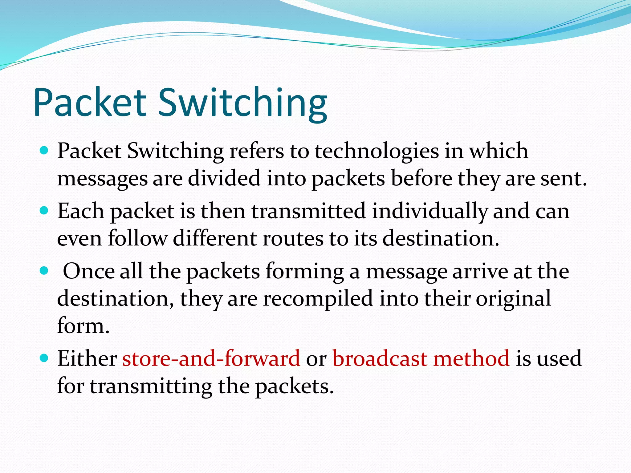Packet Switching
 Packet Switching refers to technologies in which
messages are divided into packets before they are sent.
 Each packet is then transmitted individually and can
even follow different routes to its destination.
 Once all the packets forming a message arrive at the
destination, they are recompiled into their original
form.
 Either store-and-forward or broadcast method is used
for transmitting the packets.
 